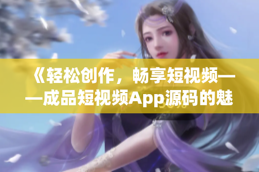 《輕松創(chuàng)作，暢享短視頻——成品短視頻App源碼的魅力所在》