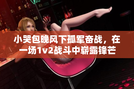 小哭包晚風(fēng)下孤軍奮戰(zhàn)，在一場1v2戰(zhàn)斗中嶄露鋒芒