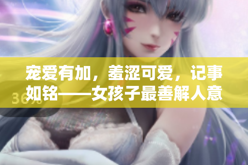 寵愛有加，羞澀可愛，記事如銘——女孩子最善解人意的特質(zhì)