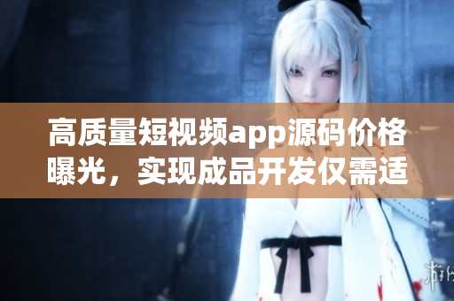 高質量短視頻app源碼價格曝光，實現成品開發僅需適中投資