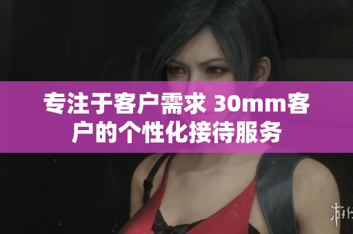 專注于客戶需求 30mm客戶的個性化接待服務(wù)