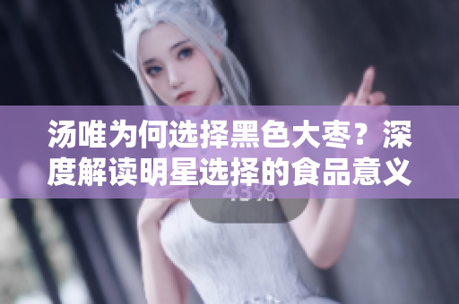 湯唯為何選擇黑色大棗？深度解讀明星選擇的食品意義