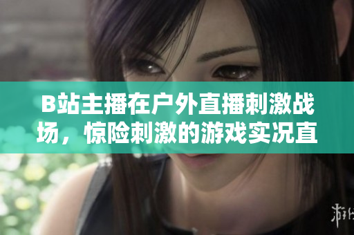 B站主播在戶外直播刺激戰(zhàn)場，驚險刺激的游戲?qū)崨r直播精彩呈現(xiàn)