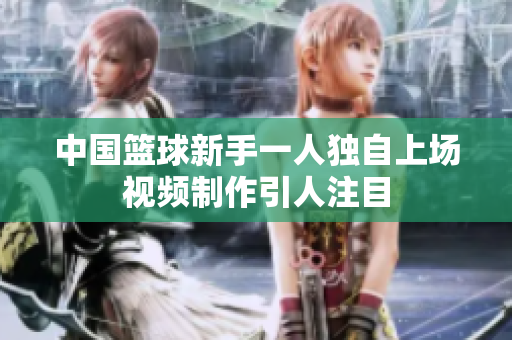 中國籃球新手一人獨自上場視頻制作引人注目
