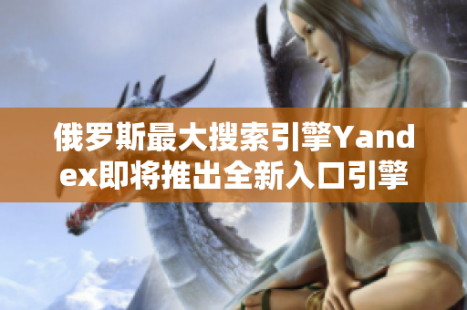 俄羅斯最大搜索引擎Yandex即將推出全新入口引擎