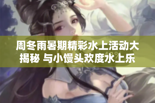 周冬雨暑期精彩水上活動大揭秘 與小饅頭歡度水上樂趣!