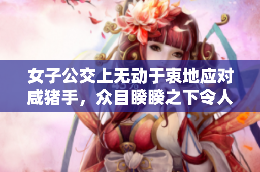 女子公交上無動于衷地應對咸豬手，眾目睽睽之下令人震驚