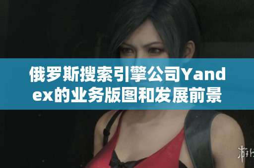 俄羅斯搜索引擎公司Yandex的業(yè)務(wù)版圖和發(fā)展前景
