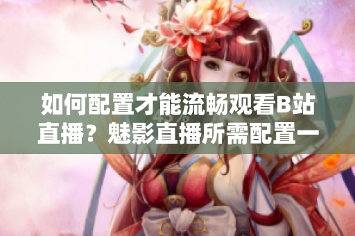 如何配置才能流暢觀看B站直播？魅影直播所需配置一覽