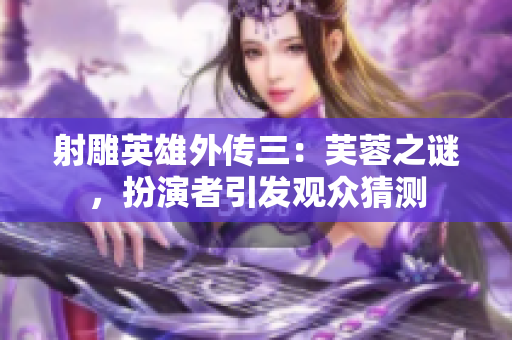 射雕英雄外傳三：芙蓉之謎，扮演者引發觀眾猜測