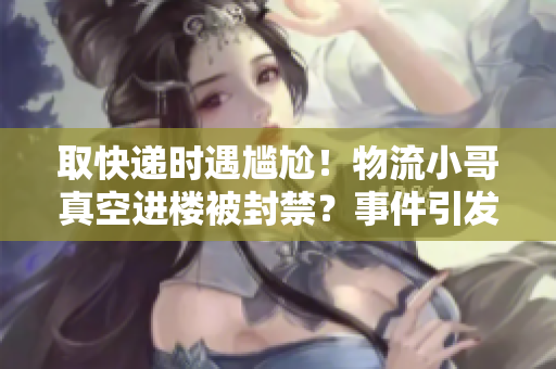 取快遞時遇尷尬！物流小哥真空進樓被封禁？事件引發網友熱議