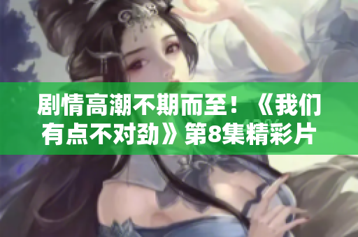 劇情高潮不期而至！《我們有點(diǎn)不對(duì)勁》第8集精彩片段捧心呈現(xiàn)