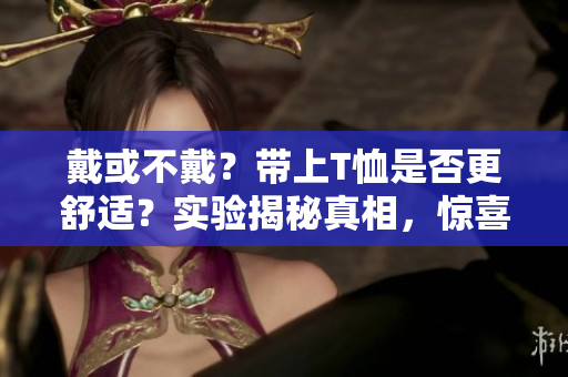 戴或不戴？帶上T恤是否更舒適？實驗揭秘真相，驚喜結(jié)果讓你信服