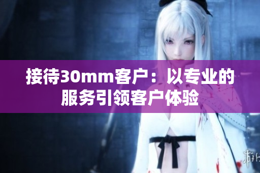 接待30mm客戶：以專業(yè)的服務引領客戶體驗