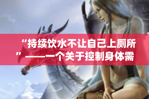 “持續(xù)飲水不讓自己上廁所”——一個(gè)關(guān)于控制身體需要的探討(1)
