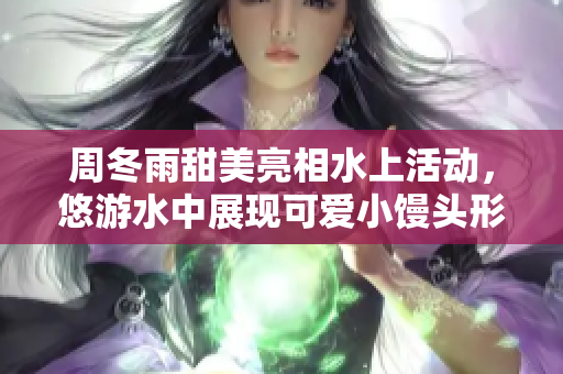 周冬雨甜美亮相水上活動，悠游水中展現(xiàn)可愛小饅頭形象