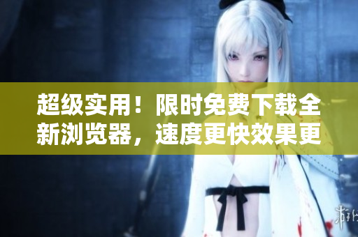 超級實(shí)用！限時免費(fèi)下載全新瀏覽器，速度更快效果更佳