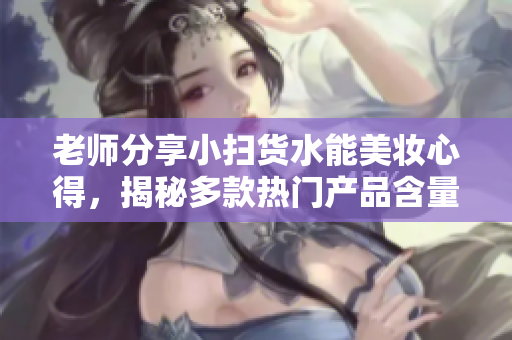 老師分享小掃貨水能美妝心得，揭秘多款熱門產(chǎn)品含量！