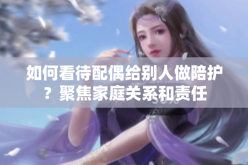 如何看待配偶給別人做陪護(hù)？聚焦家庭關(guān)系和責(zé)任