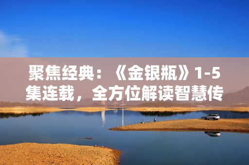 聚焦經(jīng)典：《金銀瓶》1-5集連載，全方位解讀智慧傳承