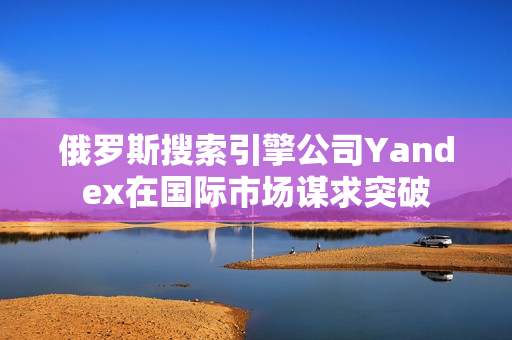 俄羅斯搜索引擎公司Yandex在國際市場謀求突破