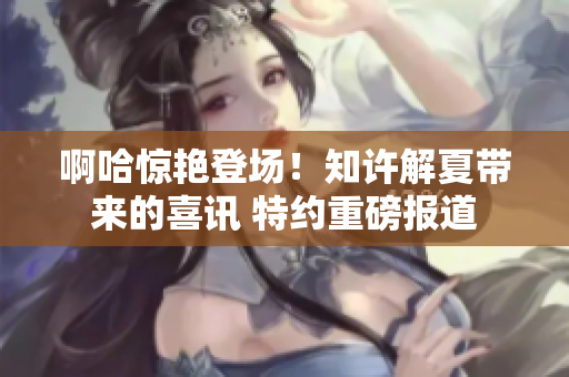 啊哈驚艷登場！知許解夏帶來的喜訊 特約重磅報道