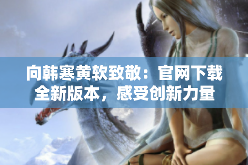 向韓寒黃軟致敬：官網(wǎng)下載全新版本，感受創(chuàng)新力量