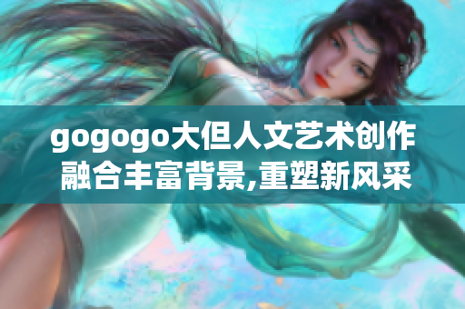 gogogo大但人文藝術(shù)創(chuàng)作 融合豐富背景,重塑新風(fēng)采