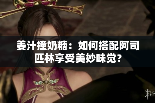 姜汁撞奶糖：如何搭配阿司匹林享受美妙味覺？