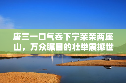 唐三一口氣吞下寧榮榮兩座山，萬眾矚目的壯舉震撼世界