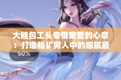 大膽包工頭專情寵愛的心意：打造粗獷男人中的細膩最美