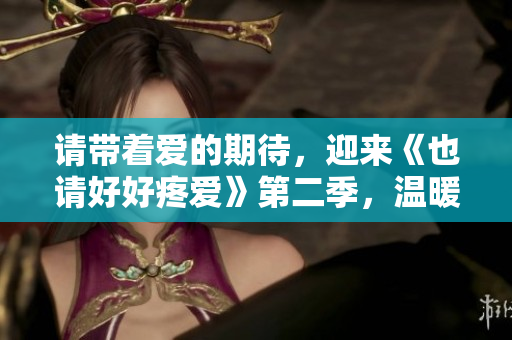 請帶著愛的期待，迎來《也請好好疼愛》第二季，溫暖繼續，陪伴依舊