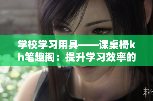 學校學習用具——課桌椅kh筆趣閣：提升學習效率的必備神器