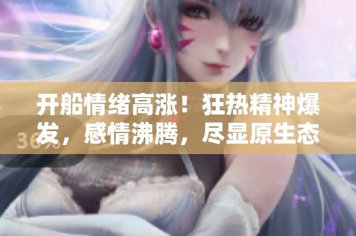 開船情緒高漲！狂熱精神爆發，感情沸騰，盡顯原生態魅力 【視頻】