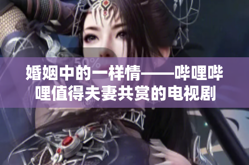 婚姻中的一樣情——嗶哩嗶哩值得夫妻共賞的電視劇