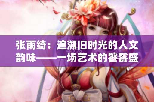 張雨綺：追溯舊時光的人文韻味——一場藝術的饕餮盛宴