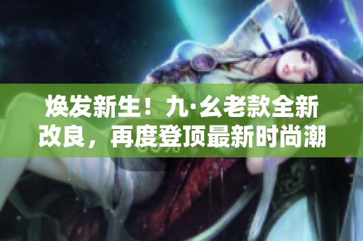 煥發新生！九·幺老款全新改良，再度登頂最新時尚潮流