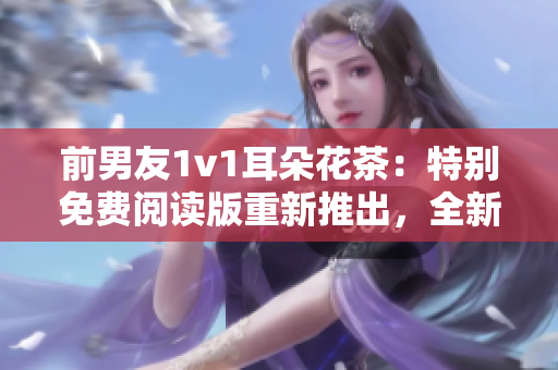 前男友1v1耳朵花茶：特別免費閱讀版重新推出，全新華麗重現