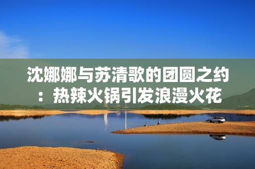 沈娜娜與蘇清歌的團圓之約：熱辣火鍋引發浪漫火花
