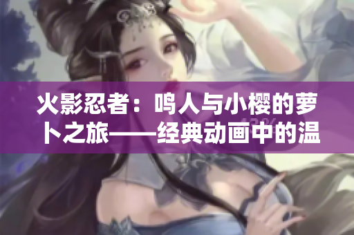 火影忍者：鳴人與小櫻的蘿卜之旅——經(jīng)典動畫中的溫暖時刻