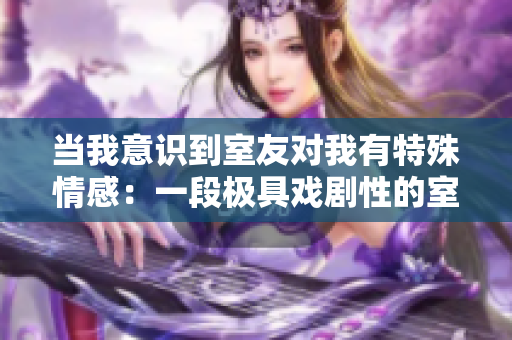 當(dāng)我意識到室友對我有特殊情感：一段極具戲劇性的室友之愛故事