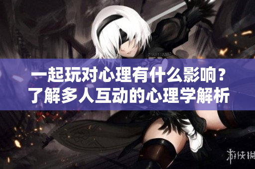 一起玩對心理有什么影響？了解多人互動的心理學解析