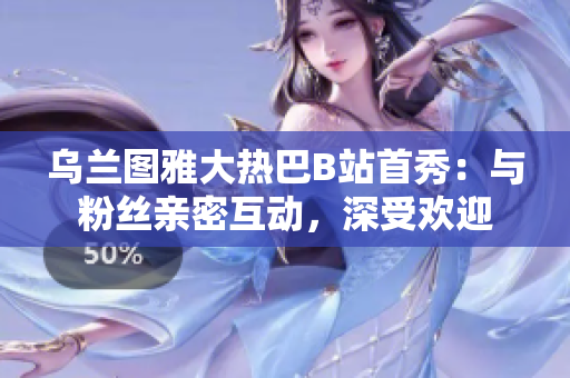 烏蘭圖雅大熱巴B站首秀：與粉絲親密互動，深受歡迎