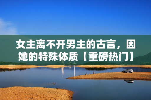 女主離不開男主的古言，因她的特殊體質【重磅熱門】