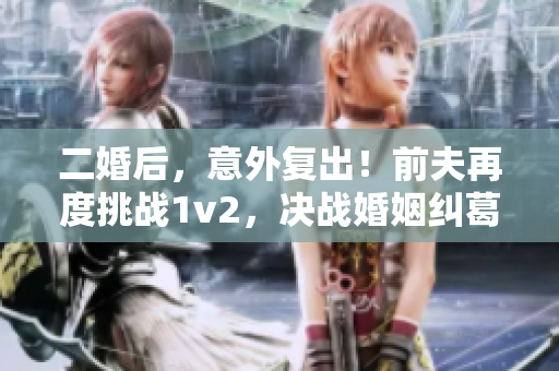 二婚后，意外復出！前夫再度挑戰(zhàn)1v2，決戰(zhàn)婚姻糾葛