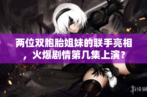 兩位雙胞胎姐妹的聯手亮相，火爆劇情第幾集上演？