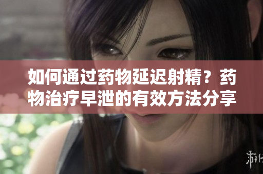 如何通過藥物延遲射精？藥物治療早泄的有效方法分享