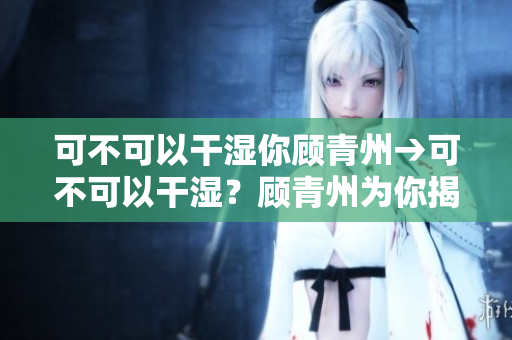 可不可以干濕你顧青州→可不可以干濕？顧青州為你揭秘