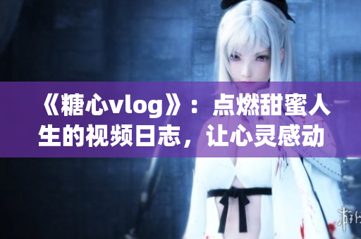 《糖心vlog》：點燃甜蜜人生的視頻日志，讓心靈感動的美好紀實