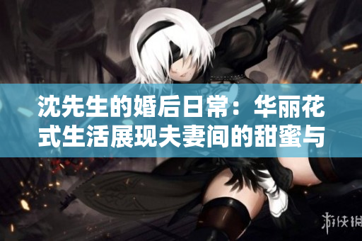 沈先生的婚后日常：華麗花式生活展現夫妻間的甜蜜與創意